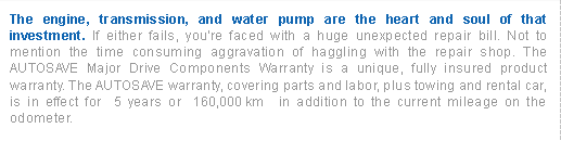 The engine, transmission, and water pump are the heart and soul of that investment. If either fails, you're faced with a huge unexpected repair bill. Not to mention the time consuming aggravation of haggling witht he repair shop. The Autosave Major Drive Components Warranty is a unique, fully insured product Warranty. The Autosave warranty, covering parts and labor, plus towing and rental car, is in effect for 5 years or 160,00 KM in addition to the current mileage on the odometer.